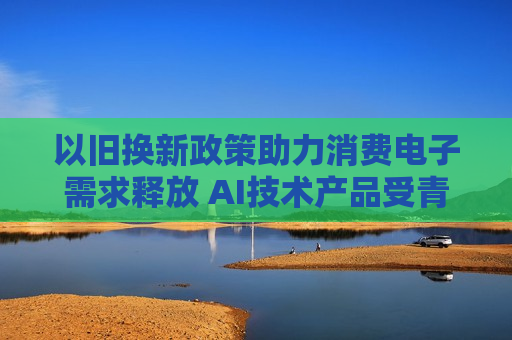 以旧换新政策助力消费电子需求释放 AI技术产品受青睐