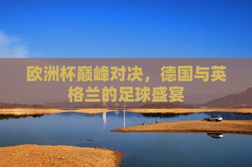 欧洲杯巅峰对决，德国与英格兰的足球盛宴
