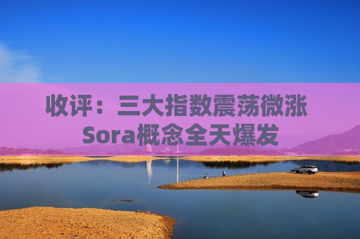 收评：三大指数震荡微涨 Sora概念全天爆发