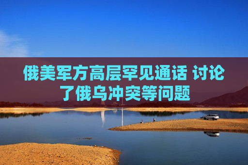 俄美军方高层罕见通话 讨论了俄乌冲突等问题