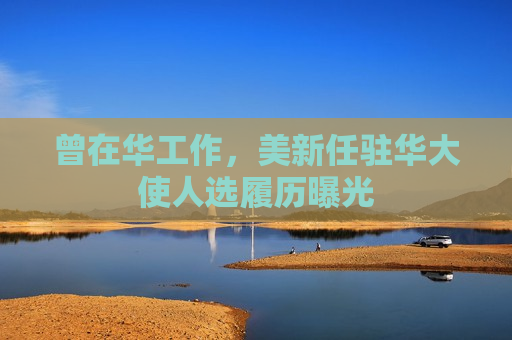 曾在华工作，美新任驻华大使人选履历曝光