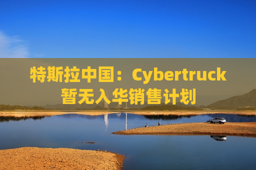 特斯拉中国：Cybertruck暂无入华销售计划