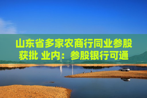 山东省多家农商行同业参股获批 业内：参股银行可通过股东关系实现战略协同