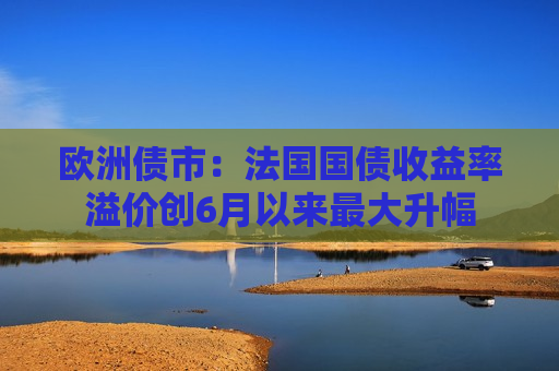 欧洲债市：法国国债收益率溢价创6月以来更大升幅