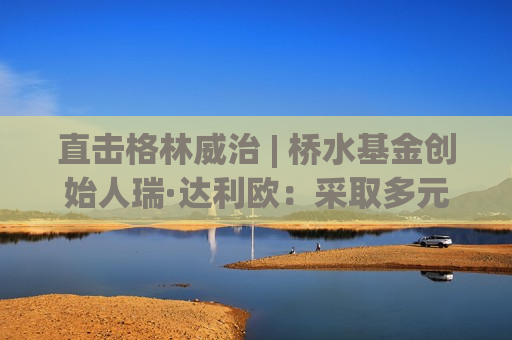 直击格林威治 | 桥水基金创始人瑞·达利欧：采取多元化策略，以应对全球经济的不确定性