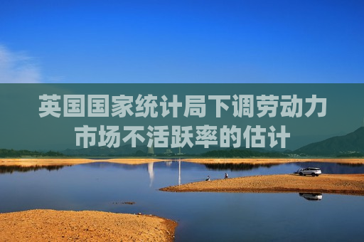 英国国家统计局下调劳动力市场不活跃率的估计