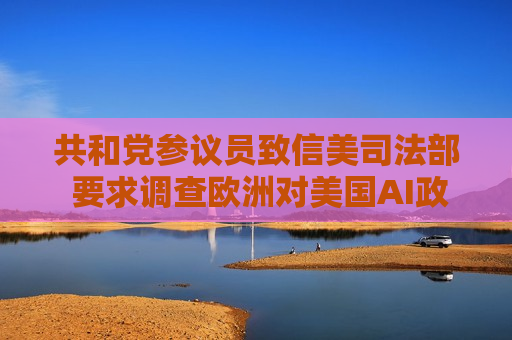 共和党参议员致信美司法部 要求调查欧洲对美国AI政策的影响