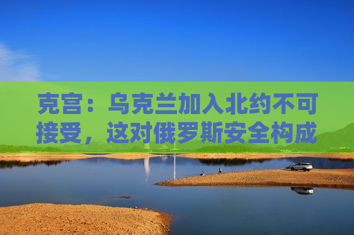 克宫：乌克兰加入北约不可接受，这对俄罗斯安全构成威胁