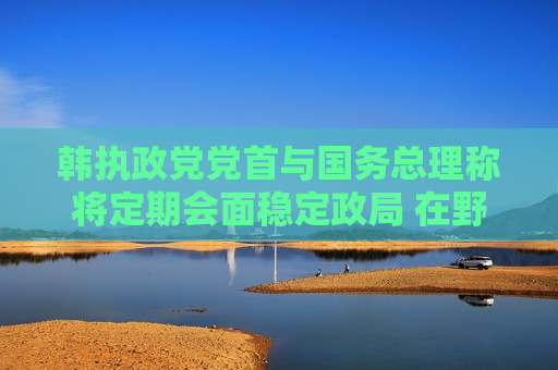 韩执政党党首与国务总理称将定期会面稳定政局 在野党批其违宪