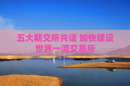 五大期交所共话 加快建设世界一流交易所