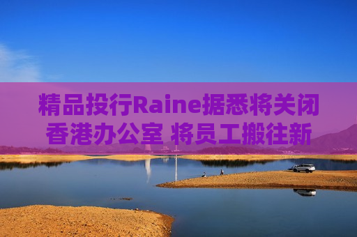 精品投行Raine据悉将关闭香港办公室 将员工搬往新加坡