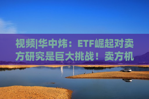 视频|华中炜：ETF崛起对卖方研究是巨大挑战！卖方机构80%力量都在行业研究，行业研究员产能会迅速过剩