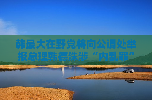 韩更大在野党将向公调处举报总理韩德洙涉“内乱罪”