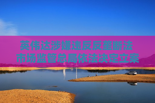 英伟达涉嫌违反反垄断法 市场监管总局依法决定立案调查