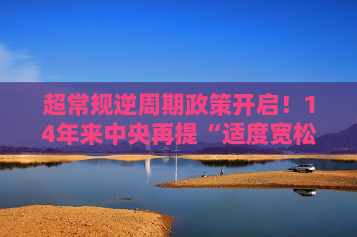 超常规逆周期政策开启！14年来中央再提“适度宽松” 更大力度降息降准可期