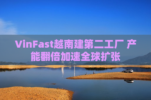 VinFast越南建第二工厂 产能翻倍加速全球扩张