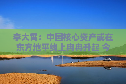 李大霄：中国核心资产或在东方地平线上冉冉升起 今天市场与10月8日完全不同 市场相对理性和从容