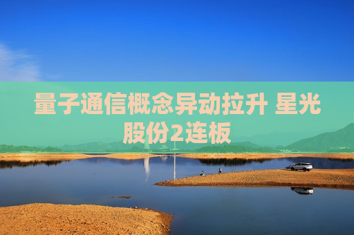 量子通信概念异动拉升 星光股份2连板