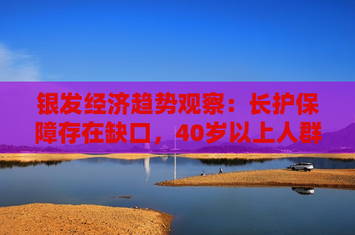 银发经济趋势观察：长护保障存在缺口，40岁以上人群正从被动养老向主动康养转变