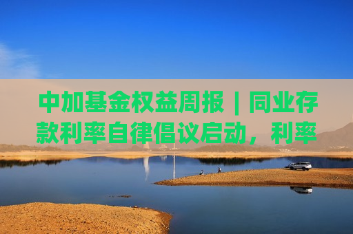 中加基金权益周报︱同业存款利率自律倡议启动，利率快速下行  第1张