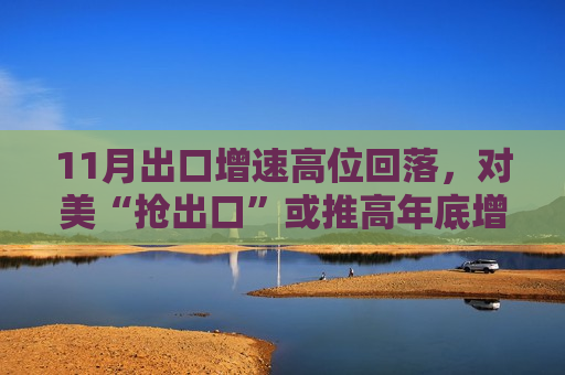 11月出口增速高位回落，对美“抢出口”或推高年底增速