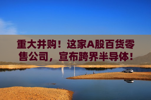 重大并购！这家A股百货零售公司，宣布跨界半导体！