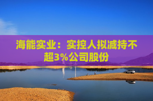 海能实业：实控人拟减持不超3%公司股份