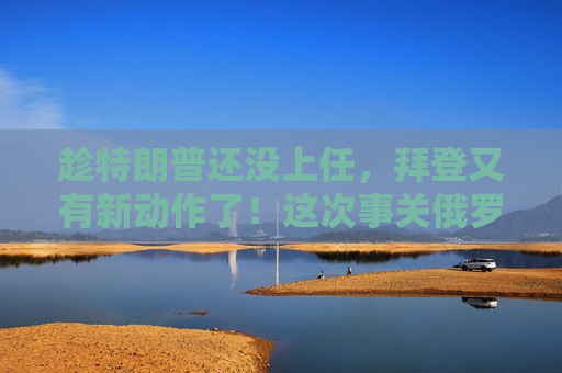 趁特朗普还没上任，拜登又有新动作了！这次事关俄罗斯……