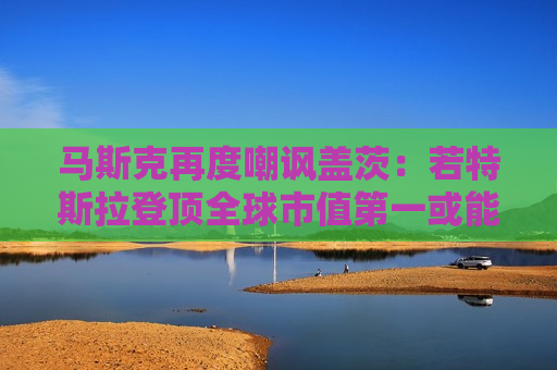 马斯克再度嘲讽盖茨：若特斯拉登顶全球市值之一或能让他破产！