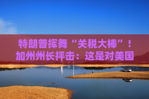 特朗普挥舞“关税大棒”！加州州长抨击：这是对美国消费者的“背叛”