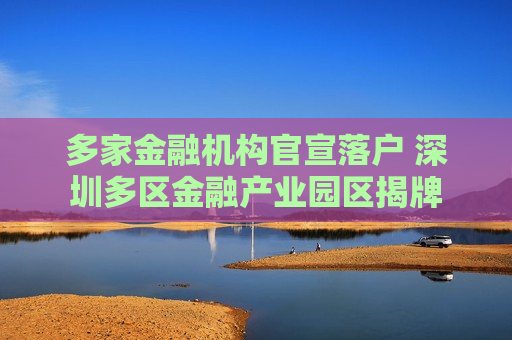 多家金融机构官宣落户 深圳多区金融产业园区揭牌