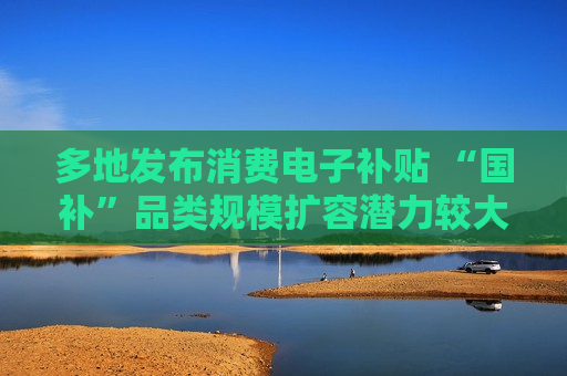 多地发布消费电子补贴 “国补”品类规模扩容潜力较大