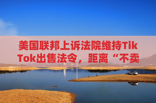美国联邦上诉法院维持TikTok出售法令，距离“不卖就禁”不足两个月