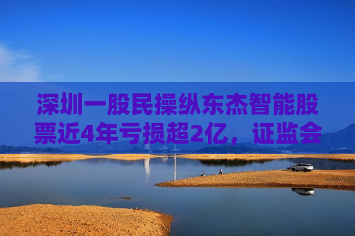 深圳一股民操纵东杰智能股票近4年亏损超2亿， *** ：罚款200万元