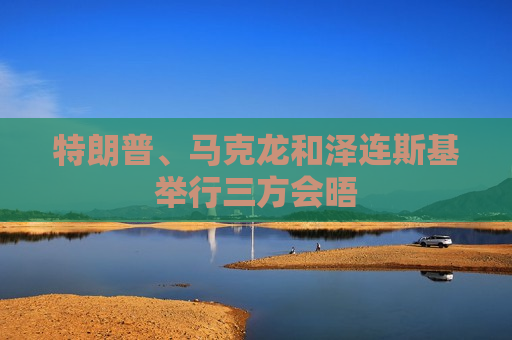特朗普、马克龙和泽连斯基举行三方会晤