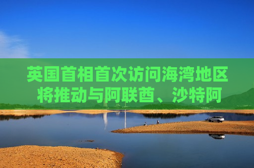 英国首相首次访问海湾地区 将推动与阿联酋、沙特 *** 加强关系