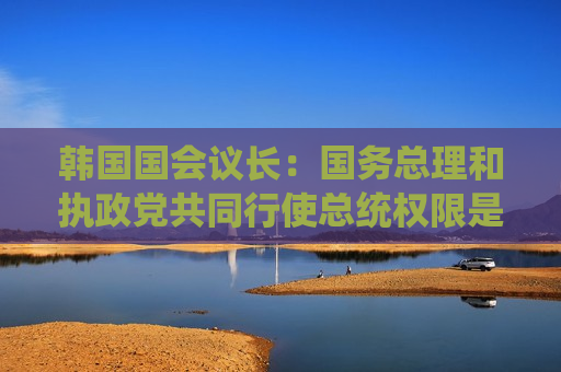 韩国国会议长：国务总理和执政党共同行使总统权限是违宪行为