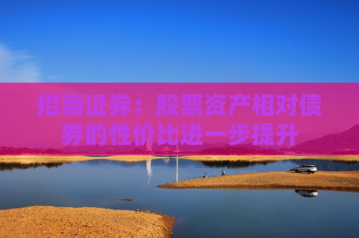 招商证券：股票资产相对债券的性价比进一步提升