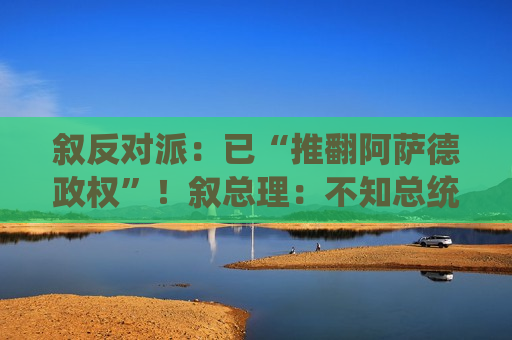 叙反对派：已“推翻阿萨德政权”！叙总理：不知总统阿萨德下落！白宫最新表态
