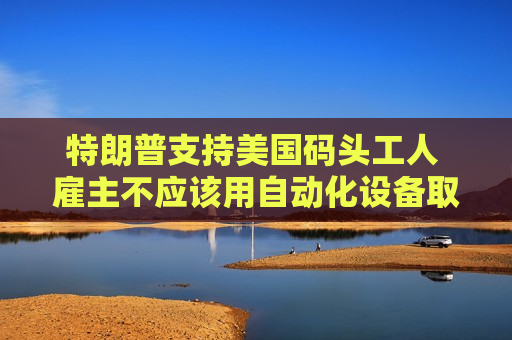 特朗普支持美国码头工人 雇主不应该用自动化设备取代他们