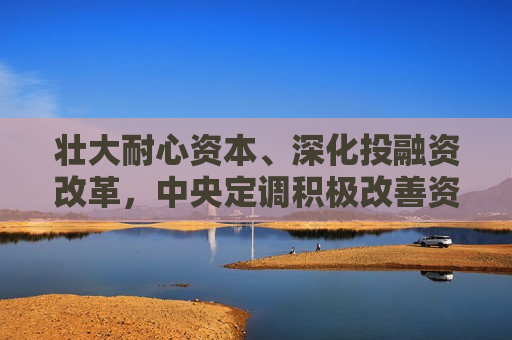 壮大耐心资本、深化投融资改革，中央定调积极改善资本市场预期
