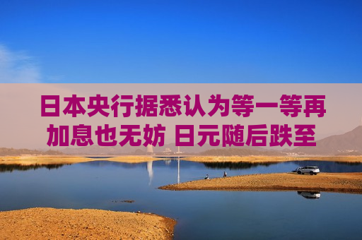 日本央行据悉认为等一等再加息也无妨 日元随后跌至两周低点