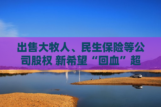 出售大牧人、民生保险等公司股权 新希望“回血”超10亿