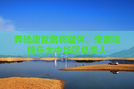 奔驰唐世凯将退休，佟欧福接任大中华区负责人