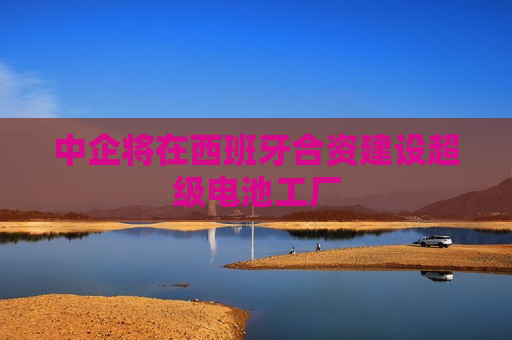 中企将在西班牙合资建设超级电池工厂