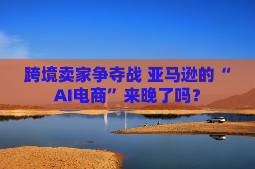 跨境卖家争夺战 亚马逊的“AI电商”来晚了吗？