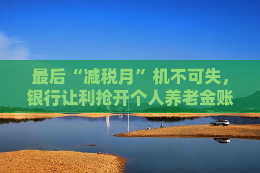 最后“减税月”机不可失，银行让利抢开个人养老金账户