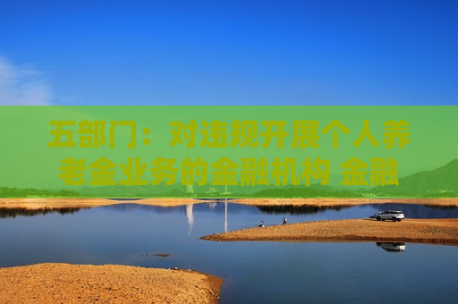 五部门：对违规开展个人养老金业务的金融机构 金融监管部门要依法依规严肃处理