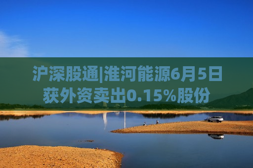 沪深股通|淮河能源6月5日获外资卖出0.15%股份