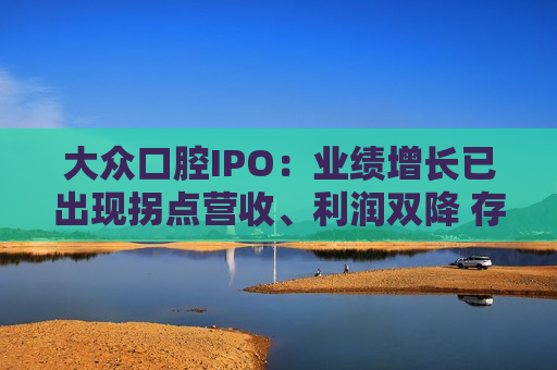 大众口腔IPO：业绩增长已出现拐点营收、利润双降 存量时代前景有限战投方仅剩三名自然人